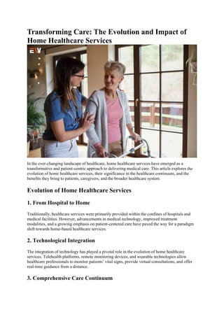 Transforming Care: The Evolution and Impact of
Home Healthcare Services
In the ever-changing landscape of healthcare, home healthcare services have emerged as a
transformative and patient-centric approach to delivering medical care. This article explores the
evolution of home healthcare services, their significance in the healthcare continuum, and the
benefits they bring to patients, caregivers, and the broader healthcare system.
Evolution of Home Healthcare Services
1. From Hospital to Home
Traditionally, healthcare services were primarily provided within the confines of hospitals and
medical facilities. However, advancements in medical technology, improved treatment
modalities, and a growing emphasis on patient-centered care have paved the way for a paradigm
shift towards home-based healthcare services.
2. Technological Integration
The integration of technology has played a pivotal role in the evolution of home healthcare
services. Telehealth platforms, remote monitoring devices, and wearable technologies allow
healthcare professionals to monitor patients’ vital signs, provide virtual consultations, and offer
real-time guidance from a distance.
3. Comprehensive Care Continuum
 