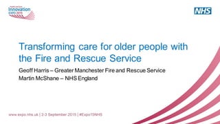 Transforming care for older people with
the Fire and Rescue Service
Geoff Harris – Greater Manchester Fire and Rescue Service
Martin McShane – NHS England
 