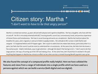 Martha is a mixed-race woman, 45 years old and with physical and cognitive disabilities. She has a daughter, who lives with her
on and off. He life is intricately entwined with BCC: housing benefit, council tax, concessionary travel, and previous experience
of Home Choice and homelessness. She lives in social housing and works as a receptionist. Martha has lived just above the
breadline for years, and is regularly in and out of debt to payday lenders. Her attitude to BCC arrears is both fearful and
resigned - it’s happened before and it’ll happen again. She is quick to admit that she makes bad choices, particularly when in a
panic, but feels that the council could do more to understand her circumstances. At the same time, she feels that she knows a
few workarounds - helpful individuals, ways to get attention - although she doesn’t like having to do it. ‘I don’t want to be that
angry person’, she says, of turning up at the CSP and making a fuss. At the same time, she’s found that it’s worked in the past.
Anything that happens to Martha has a knock on effect on her other services: a missed Housing Benefit payment uses up her
council tax money, which means she has nothing for food. She can’t understand why different departments don’t communicate
with each other ‘it’s just the council owning the council money, at the end of the day’. At its worst, letters from BCC just get
thrown in the bin - she panics, and buries her head in the sand
* All citizen stories are composites based on several interviews. Real names have not been used.
Citizen story: Martha *
“I don’t want to have to be that angry person”
‘Stable’ ‘Precarious’
We also found the concept of a compound profile really helpful. Here we have collated the
features and views from a range of individuals into a single profile which we have used as a
persona against which we can build a service (both digital and non digital).
 