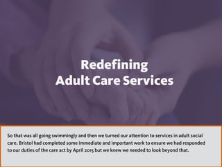 1313
Redefining  
Adult Care Services
So that was all going swimmingly and then we turned our attention to services in adult social
care. Bristol had completed some immediate and important work to ensure we had responded
to our duties of the care act by April 2015 but we knew we needed to look beyond that.
 