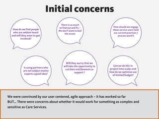 How do we find people
who are seldom heard
and will they want to get
involved?
How should we engage
these service users (will
our current practices /
process work?)
There is so much
to find out and fix –
We don’t want to boil
the ocean
Will they worry that we
will take the opportunity to
cut their entitlements or
support ?
Is using partners who
are not subject matter
experts a good idea?
Can we do this in
project time scales and
how do we optimise use
of limited budget?
Initial concerns
We were convinced by our user centered, agile approach – it has worked so far
BUT… There were concerns about whether it would work for something as complex and
sensitive as Care Services.
 