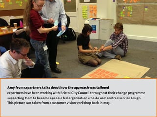 Amy from cxpartners talks about how the approach was tailored
cxpartners have been working with Bristol City Council throughout their change programme
supporting them to become a people led organisation who do user centred service design.  
This picture was taken from a customer vision workshop back in 2013.
 