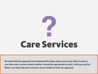 ?Care Services
We knew that this approach had worked well for these other services but when it came to
care there were concerns about whether it would be appropriate to work in this way and the
Better care team had some concerns. So we needed to tailor our approach.
 