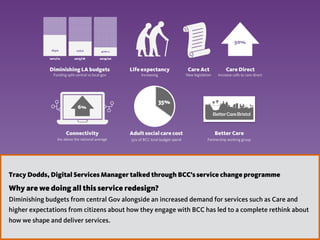 2
189m 106m 40m c.
Diminishing LA budgets Life expectancy
Connectivity
6% above the national average
6%
Care Act
Better Care
New legislation
Partnership working group
65%
35%
Adult social care cost  
35% of BCC total budget spend
Care Direct
Increase calls to care direct
50%
2011/12 2015/16 2019/20
Funding split central vs local gov Increasing
Tracy Dodds, Digital Services Manager talked through BCC’s service change programme
Why are we doing all this service redesign?
Diminishing budgets from central Gov alongside an increased demand for services such as Care and
higher expectations from citizens about how they engage with BCC has led to a complete rethink about
how we shape and deliver services.
 