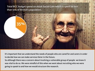 65%
35%
Total BCC budget spend on Adult Social Care which is spent on less  
than 10% of Bristol’s population.
35%
It’s important that we understand the needs of people who are cared for and carers in order
to decide how we can make services fairer in the future.
So although there was a concern about involving a vulnerable group of people we knew it
was vital to do so. We were mindful of this when we went about recruiting who we were
going to speak to and how we would structure the research.
 