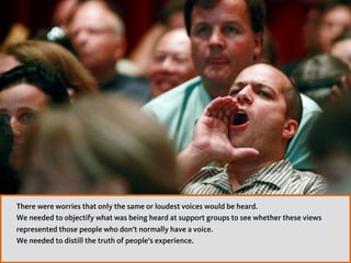 There were worries that only the same or loudest voices would be heard.
We needed to objectify what was being heard at support groups to see whether these views
represented those people who don’t normally have a voice.  
We needed to distill the truth of people’s experience.
 