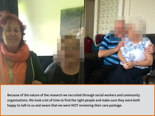 Because of the nature of the research we recruited through social workers and community
organisations. We took a lot of time to find the right people and make sure they were both
happy to talk to us and aware that we were NOT reviewing their care package.
 