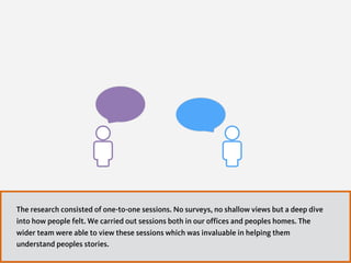 The research consisted of one-to-one sessions. No surveys, no shallow views but a deep dive
into how people felt. We carried out sessions both in our offices and peoples homes. The
wider team were able to view these sessions which was invaluable in helping them
understand peoples stories.
 