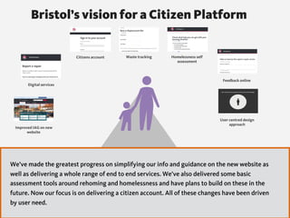 Improved IAG on new
website
Digital services
Citizens account Waste tracking Homelessness self
assessment
Feedback online
User centred design
approach
Bristol’s vision for a Citizen Platform
We’ve made the greatest progress on simplifying our info and guidance on the new website as
well as delivering a whole range of end to end services. We’ve also delivered some basic
assessment tools around rehoming and homelessness and have plans to build on these in the
future. Now our focus is on delivering a citizen account. All of these changes have been driven
by user need.
 