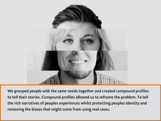 We grouped people with the same needs together and created compound profiles
to tell their stories. Compound profiles allowed us to reframe the problem. To tell
the rich narratives of peoples experiences whilst protecting peoples identity and
removing the biases that might come from using real cases.
 