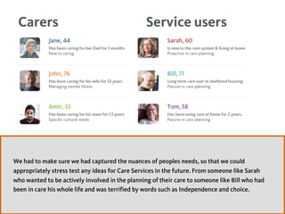 Service usersCarers
We had to make sure we had captured the nuances of peoples needs, so that we could
appropriately stress test any ideas for Care Services in the future. From someone like Sarah
who wanted to be actively involved in the planning of their care to someone like Bill who had
been in care his whole life and was terrified by words such as Independence and choice.
 