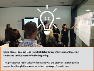 47
Sonia Moore, Care act lead from BCC talks through the value of involving
carers and service users from the beginning  
This process was really valuable for us and was the cause of several ‘eureka’
moments although there were some hard messages for us to hear.
 