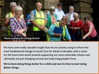 Photo courtesy of LinkAge Bristol
We have some really valuable insight that we are actively using to inform the
most fundamental change to Social Care for Adults in decades, with a vision
for the future that works towards supporting our most vulnerable citizens and
ultimately not just changing services but improving people’s lives.
We’ve been doing things better for a while and now its time to start doing
Better things.
 