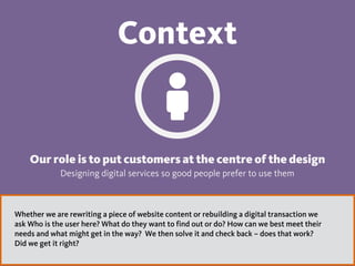 Context
Our role is to put customers at the centre of the design
Designing digital services so good people prefer to use them
Whether we are rewriting a piece of website content or rebuilding a digital transaction we
ask Who is the user here? What do they want to find out or do? How can we best meet their
needs and what might get in the way? We then solve it and check back – does that work?
Did we get it right?
 