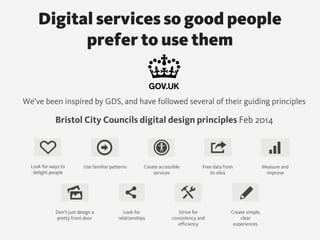We’ve been inspired by GDS, and have followed several of their guiding principles
Bristol City Councils digital design principles Feb 2014
Look for ways to
delight people
Use familiar patterns Create accessible
services
Don’t just design a
pretty front door
Measure and
improve
Free data from
its silos
Look for
relationships
Strive for
consistency and
efficiency
Create simple,
clear
experiences
Digital services so good people  
prefer to use them
 