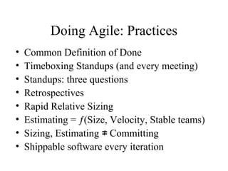 Doing Agile: Practices
• Common Definition of Done
• Timeboxing Standups (and every meeting)
• Standups: three questions
• Retrospectives
• Rapid Relative Sizing
• Estimating = ƒ(Size, Velocity, Stable teams)
• Sizing, Estimating Committing≠
• Shippable software every iteration
 