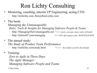Ron Lichty Consulting
• Mentoring, coaching, interim VP Engineering, acting CTO:
– http://ronlichty.com, Ron@RonLichty.com
• The book:
Managing the Unmanageable:
Rules, Tools & Insights for Managing Software People & Teams
– http://ManagingTheUnmanageable.net <-----tools, excerpts, more rules of thumb
– http://InformIT.com/managing <---35% off coupon code: MANTLELICHTY
• The annual study:
The Study of Product Team Performance
– http://ronlichty.com/study.html <----- the studies are free downloads
• Training:
Zero to Agile in Three Days
The Agile Manager
Managing Software People and Teams
© Ron Lichty 35
 