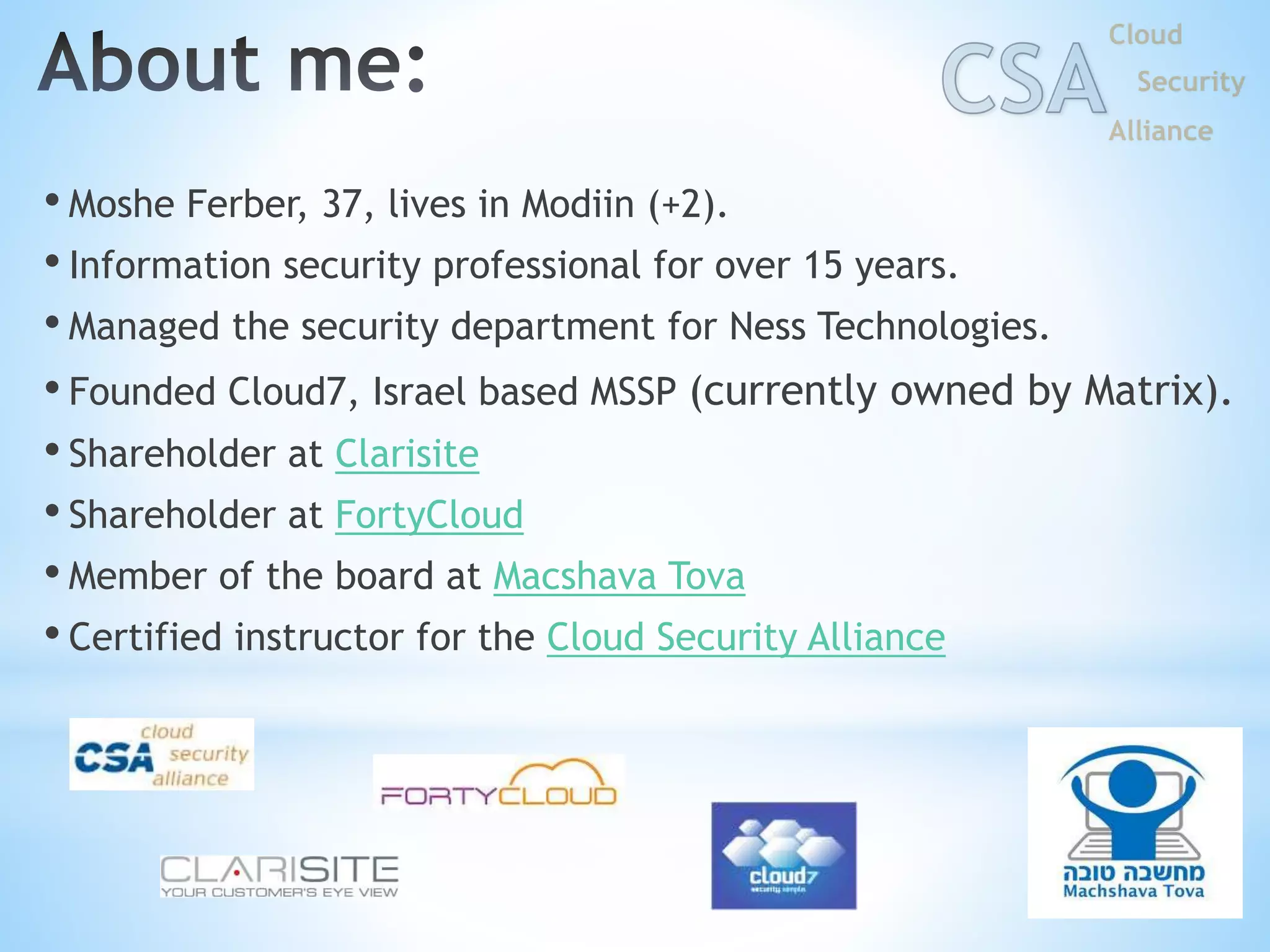 • Moshe Ferber, 37, lives in Modiin (+2).
• Information security professional for over 15 years.
• Managed the security department for Ness Technologies.
• Founded Cloud7, Israel based MSSP (currently owned by Matrix).
• Shareholder at Clarisite
• Shareholder at FortyCloud
• Member of the board at Macshava Tova
• Certified instructor for the Cloud Security Alliance
2
 