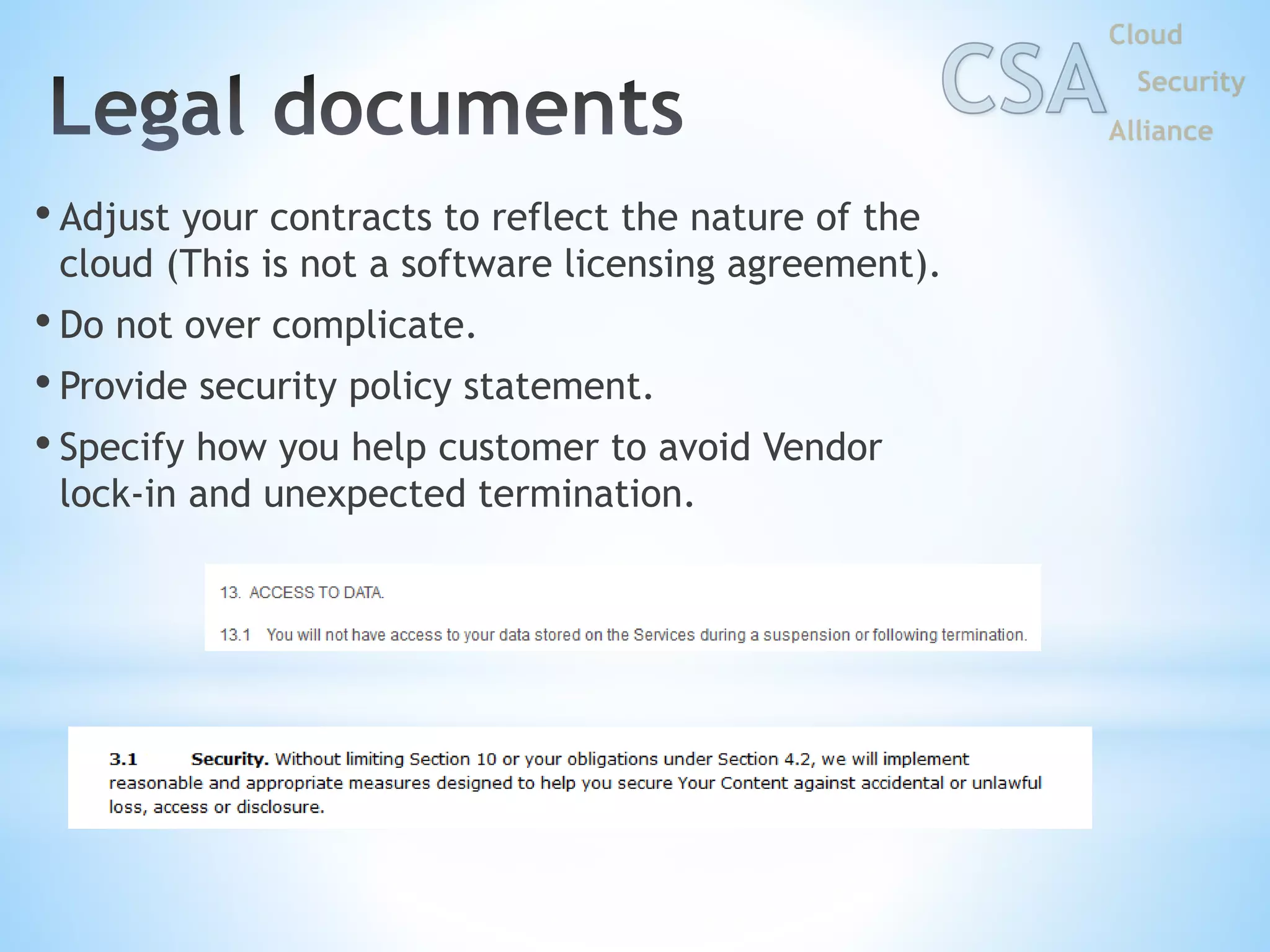 • Adjust your contracts to reflect the nature of the
cloud (This is not a software licensing agreement).
• Do not over complicate.
• Provide security policy statement.
• Specify how you help customer to avoid Vendor
lock-in and unexpected termination.
 
