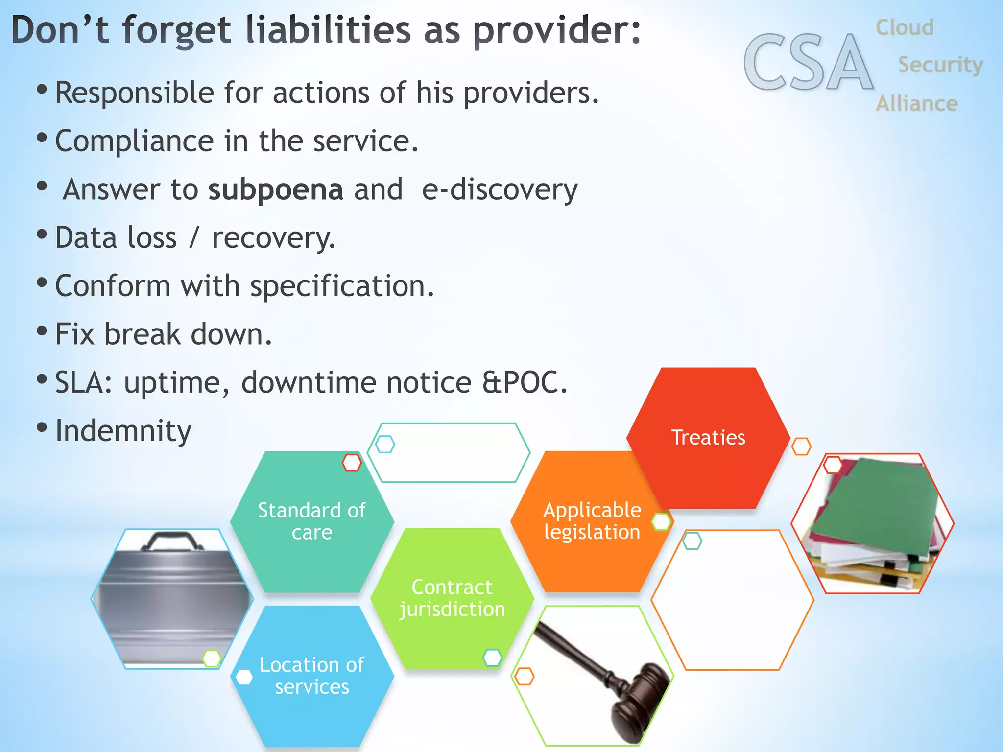 • Responsible for actions of his providers.
• Compliance in the service.
• Answer to subpoena and e-discovery
• Data loss / recovery.
• Conform with specification.
• Fix break down.
• SLA: uptime, downtime notice &POC.
• Indemnity
Location of
services
Contract
jurisdiction
Standard of
care
Applicable
legislation
Treaties
 
