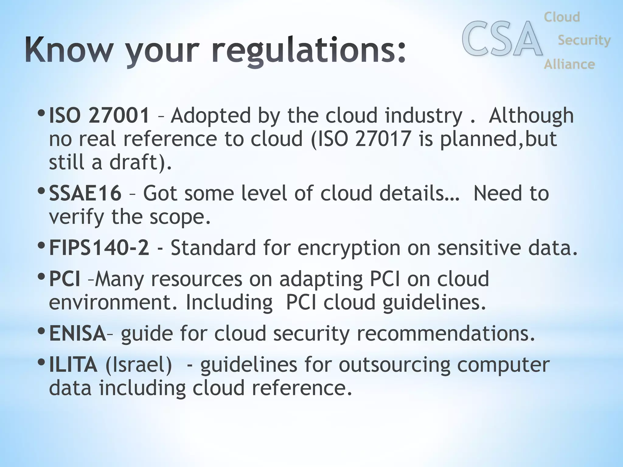 •ISO 27001 – Adopted by the cloud industry . Although
no real reference to cloud (ISO 27017 is planned,but
still a draft).
•SSAE16 – Got some level of cloud details… Need to
verify the scope.
•FIPS140-2 - Standard for encryption on sensitive data.
•PCI –Many resources on adapting PCI on cloud
environment. Including PCI cloud guidelines.
•ENISA– guide for cloud security recommendations.
•ILITA (Israel) - guidelines for outsourcing computer
data including cloud reference.
 