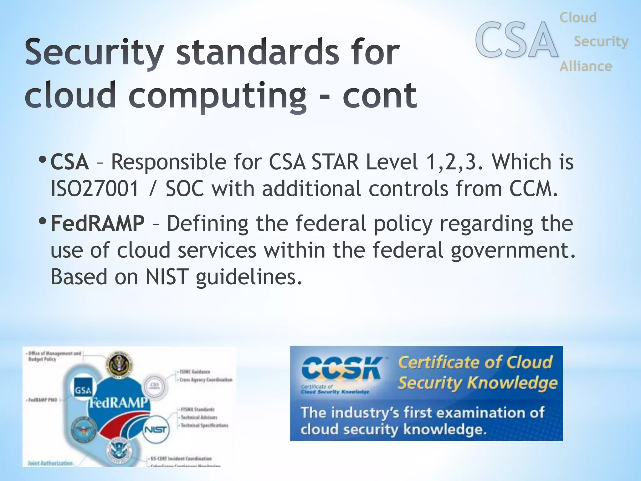 •CSA – Responsible for CSA STAR Level 1,2,3. Which is
ISO27001 / SOC with additional controls from CCM.
•FedRAMP – Defining the federal policy regarding the
use of cloud services within the federal government.
Based on NIST guidelines.
 