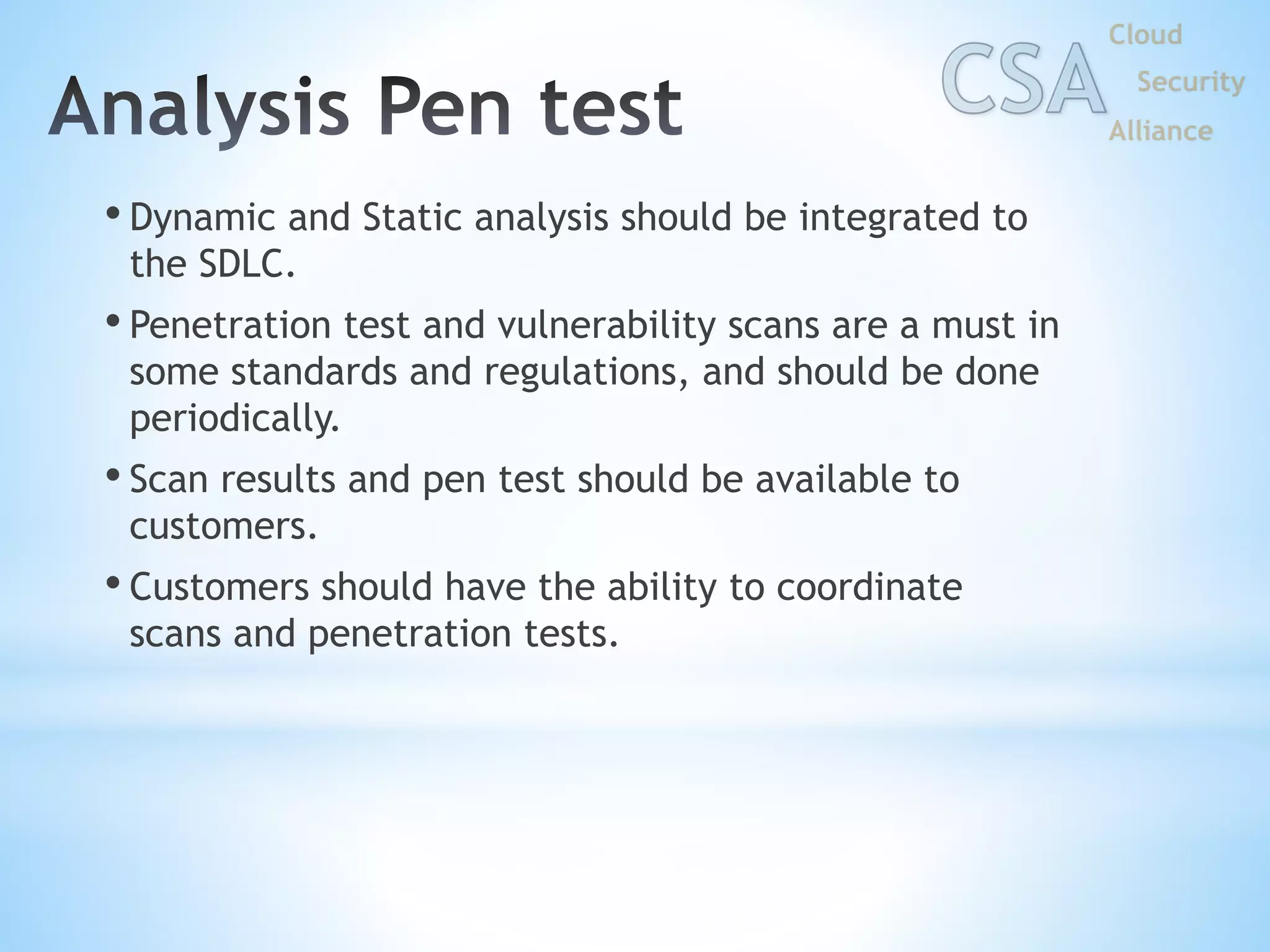 • Dynamic and Static analysis should be integrated to
the SDLC.
• Penetration test and vulnerability scans are a must in
some standards and regulations, and should be done
periodically.
• Scan results and pen test should be available to
customers.
• Customers should have the ability to coordinate
scans and penetration tests.
 