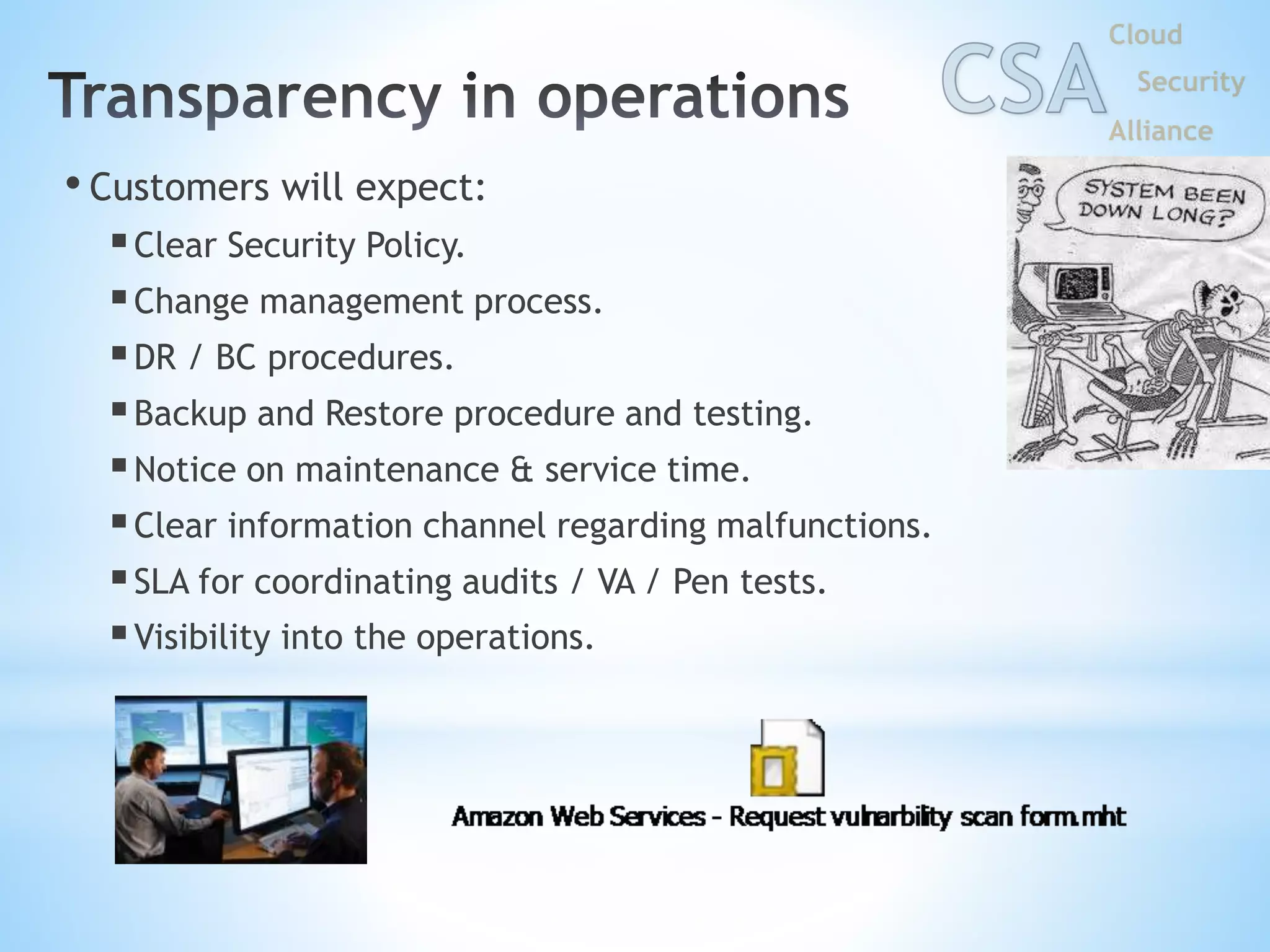 • Customers will expect:
Clear Security Policy.
Change management process.
DR / BC procedures.
Backup and Restore procedure and testing.
Notice on maintenance & service time.
Clear information channel regarding malfunctions.
SLA for coordinating audits / VA / Pen tests.
Visibility into the operations.
 