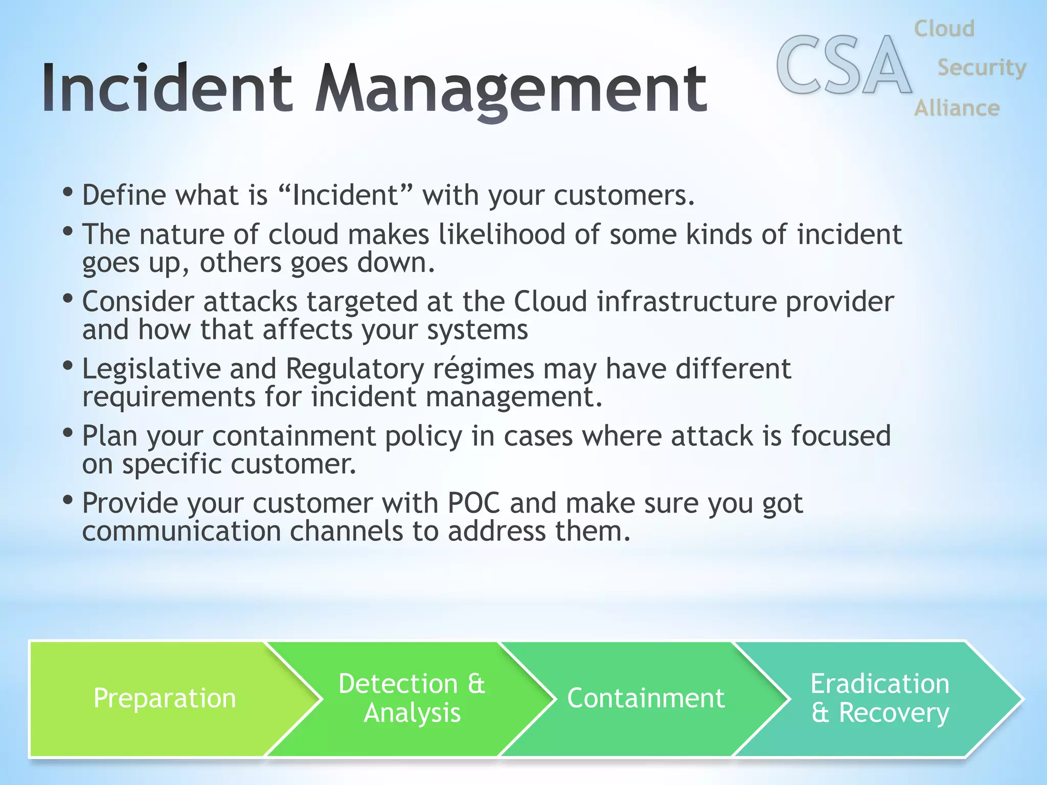 • Define what is “Incident” with your customers.
• The nature of cloud makes likelihood of some kinds of incident
goes up, others goes down.
• Consider attacks targeted at the Cloud infrastructure provider
and how that affects your systems
• Legislative and Regulatory régimes may have different
requirements for incident management.
• Plan your containment policy in cases where attack is focused
on specific customer.
• Provide your customer with POC and make sure you got
communication channels to address them.
Preparation
Detection &
Analysis
Containment
Eradication
& Recovery
 