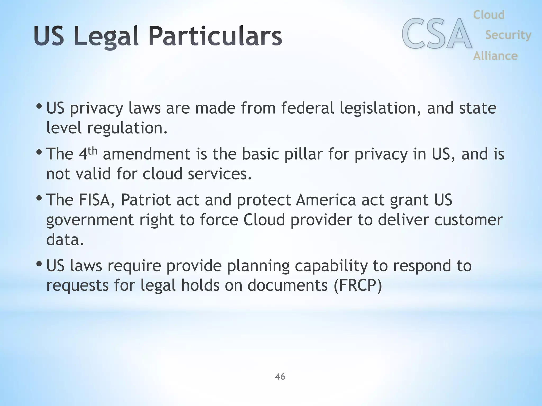 • US privacy laws are made from federal legislation, and state
level regulation.
• The 4th amendment is the basic pillar for privacy in US, and is
not valid for cloud services.
• The FISA, Patriot act and protect America act grant US
government right to force Cloud provider to deliver customer
data.
• US laws require provide planning capability to respond to
requests for legal holds on documents (FRCP)
46
 