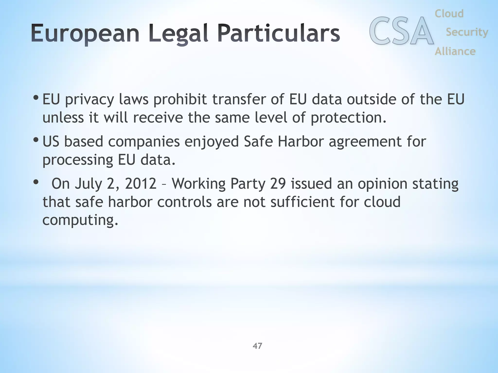 • EU privacy laws prohibit transfer of EU data outside of the EU
unless it will receive the same level of protection.
• US based companies enjoyed Safe Harbor agreement for
processing EU data.
• On July 2, 2012 – Working Party 29 issued an opinion stating
that safe harbor controls are not sufficient for cloud
computing.
47
 