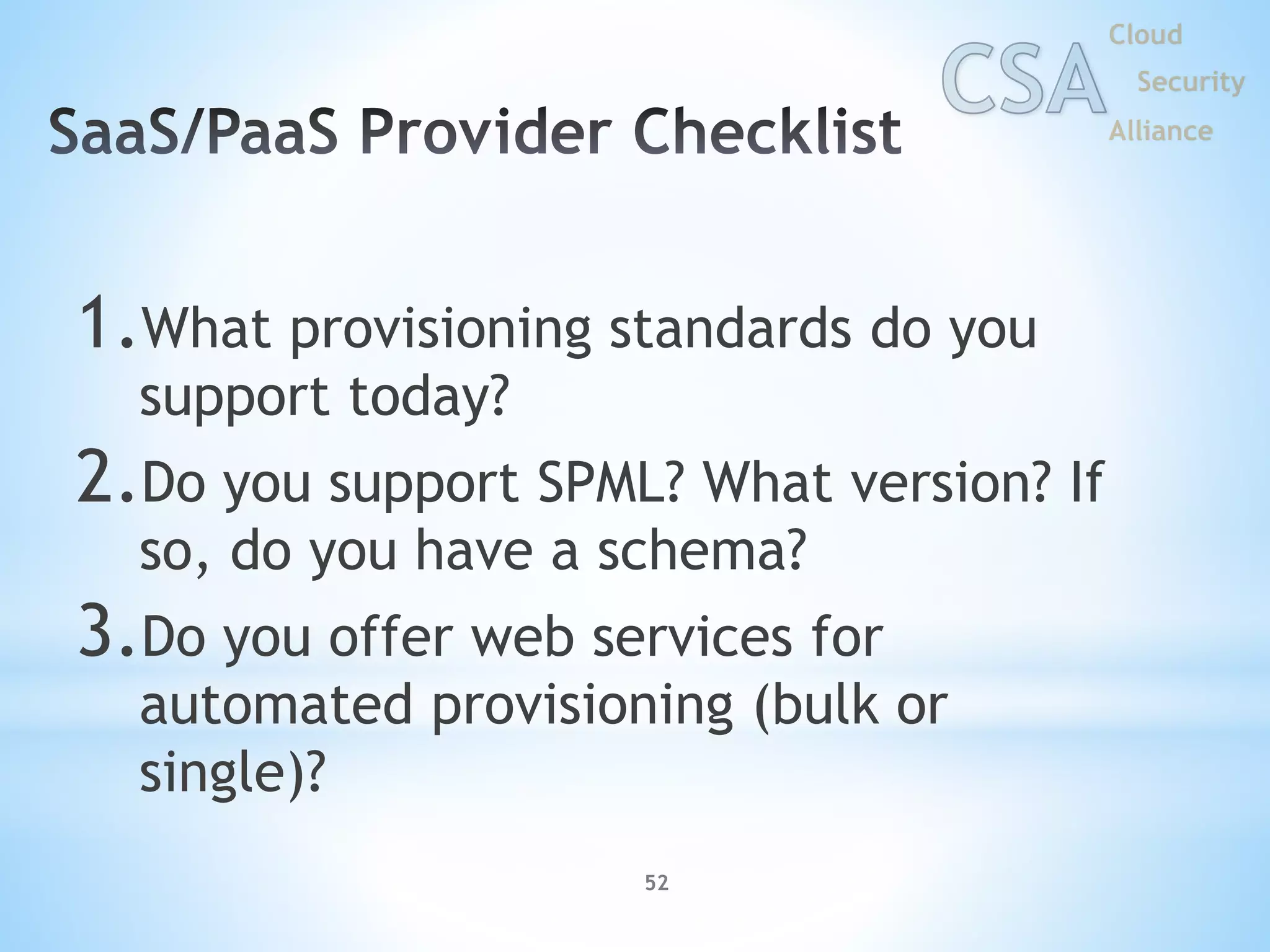 52
1.What provisioning standards do you
support today?
2.Do you support SPML? What version? If
so, do you have a schema?
3.Do you offer web services for
automated provisioning (bulk or
single)?
 
