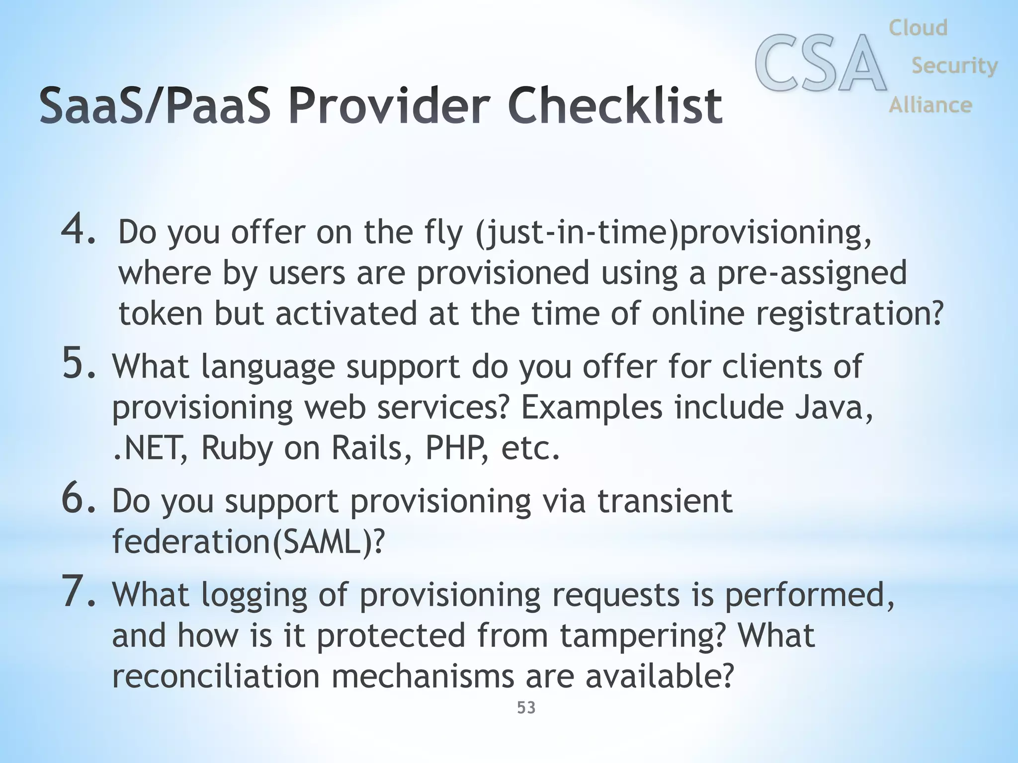 53
4. Do you offer on the fly (just-in-time)provisioning,
where by users are provisioned using a pre-assigned
token but activated at the time of online registration?
5. What language support do you offer for clients of
provisioning web services? Examples include Java,
.NET, Ruby on Rails, PHP, etc.
6. Do you support provisioning via transient
federation(SAML)?
7. What logging of provisioning requests is performed,
and how is it protected from tampering? What
reconciliation mechanisms are available?
 