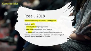 Rosell, 2018
Without community, education is a lonely place.
Students can’t:
• work together on group projects,
• help each other through tricky material
• or share their interest and passion for certain subjects.
Learning communities play a significant role in ensuring that
students remain motivated to succeed.”
Communities
 