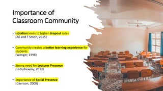 Importance of
Classroom Community
• Isolation leads to higher dropout rates
(Ali and T Smith, 2015)
• Community creates a better learning experience for
students
(Wenger, 1998)
• Strong need for Lecturer Presence
(Ladyshewsky, 2013)
• Importance of Social Presence
(Garrison, 2000)
 