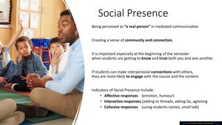 Social Presence
This Photo by Unknown Author is licensed under CC BY-ND
Being perceived as “a real person” in mediated communication
Creating a sense of community and connection,
It is important especially at the beginning of the semester
when students are getting to know and trust both you and one another.
If students can make interpersonal connections with others,
they are more likely to engage with the course and the content.
Indicators of Social Presence include:
• Affective responses (emotion, humour)
• Interactive responses (adding to threads, asking Qs, agreeing
• Cohesive responses (using students names, small talk)
 