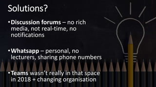 Solutions?
•Discussion forums – no rich
media, not real-time, no
notifications
•Whatsapp – personal, no
lecturers, sharing phone numbers
•Teams wasn’t really in that space
in 2018 + changing organisation
 
