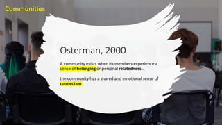 Osterman, 2000
A community exists when its members experience a
sense of belonging or personal relatedness...
the community has a shared and emotional sense of
connection
Communities
 