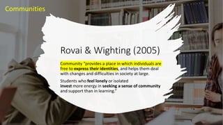 Rovai & Wighting (2005)
Community “provides a place in which individuals are
free to express their identities, and helps them deal
with changes and difficulties in society at large.
Students who feel lonely or isolated
invest more energy in seeking a sense of community
and support than in learning.”
Communities
 