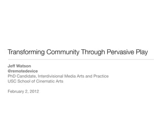 Transforming Community Through Pervasive Play
Jeff Watson
@remotedevice
PhD Candidate, Interdivisional Media Arts and Practice
USC School of Cinematic Arts

February 2, 2012
 
