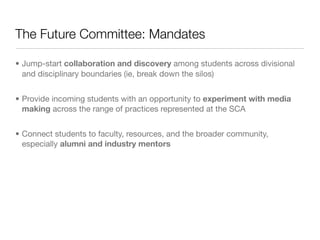 The Future Committee: Mandates

• Jump-start collaboration and discovery among students across divisional
  and disciplinary boundaries (ie, break down the silos)


• Provide incoming students with an opportunity to experiment with media
  making across the range of practices represented at the SCA


• Connect students to faculty, resources, and the broader community,
  especially alumni and industry mentors
 