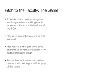 Pitch to the Faculty: The Game

• A collaborative production game
  involving students making media
  representative of the 5 divisions of
  the SCA


• Played in students’ spare time (not
  in class)


• Mechanics of the game will drive
  students to constantly explore new
  partnerships and ideas


• Encounters with alumni and other
  mentors will be integrated into play
  of the game
 