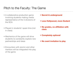 Pitch to the Faculty: The Game

• A collaborative production game        • Secret & underground
  involving students making media
  representative of the 5 divisions of
                                         • Less Hollywood, more Godard
  the SCA

                                         • No grades, no afﬁliation with
• Played in students’ spare time (not
                                           class
  in class)

                                         • Completely optional
• Mechanics of the game will drive
  students to constantly explore new
  partnerships and ideas                 • No overt invitation to play


• Encounters with alumni and other
  mentors will be integrated into play
  of the game
 