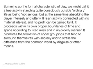 Summing up the formal characteristic of play, we might call it
a free activity standing quite consciously outside 'ordinary'
life as being 'not serious' but at the same time absorbing the
player intensely and utterly. It is an activity connected with no
material interest, and no proﬁt can be gained by it. It
proceeds within its own proper boundaries of time and
space according to ﬁxed rules and in an orderly manner. It
promotes the formation of social groupings that tend to
surround themselves with secrecy and to stress the
difference from the common world by disguise or other
means.




J. Huizinga, Homo Ludens
 