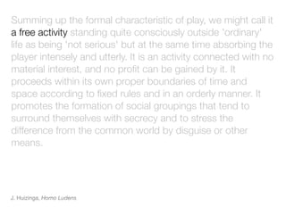 Summing up the formal characteristic of play, we might call it
a free activity standing quite consciously outside 'ordinary'
life as being 'not serious' but at the same time absorbing the
player intensely and utterly. It is an activity connected with no
material interest, and no proﬁt can be gained by it. It
proceeds within its own proper boundaries of time and
space according to ﬁxed rules and in an orderly manner. It
promotes the formation of social groupings that tend to
surround themselves with secrecy and to stress the
difference from the common world by disguise or other
means.




J. Huizinga, Homo Ludens
 