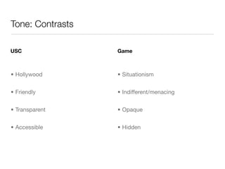 Tone: Contrasts

USC               Game



• Hollywood       • Situationism


• Friendly        • Indifferent/menacing


• Transparent     • Opaque


• Accessible      • Hidden
 