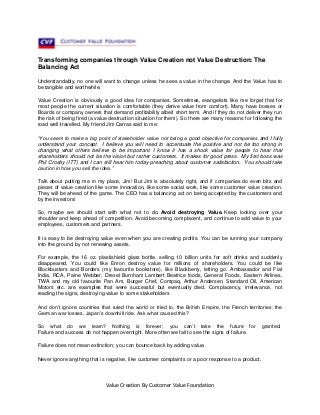 Transforming companies through Value Creation not Value Destruction: The
Balancing Act
Understandably, no one will want to change unless he sees a value in the change. And the Value has to
be tangible and worthwhile.
Value Creation is obviously a good idea for companies. Sometimes, evangelists like me forget that for
most people the current situation is comfortable (they derive value from comfort). Many have bosses or
Boards or company owners that demand profitability albeit short term. And if they do not deliver they run
the risk of being fired (a value destruction situation for them). So there are many reasons for following the
road well-travelled. My friend Jim Carras said to me:
“You seem to make a big point of stakeholder value not being a good objective for companies and I fully
understand your concept. I believe you will need to accentuate the positive and not be too strong in
changing what others believe to be important. I know it has a shock value for people to hear that
shareholders should not be the vision but rather customers. It makes for good press. My first boss was
Phil Crosby (ITT) and I can still hear him today preaching about customer satisfaction. You should take
caution in how you sell the idea.”
Talk about putting me in my place, Jim! But Jim is absolutely right, and if companies do even bits and
pieces of value creation like some innovation, like some social work, like some customer value creation.
They will be ahead of the game. The CEO has a balancing act on being accepted by the customers and
by the investors!
So, maybe we should start with what not to do. Avoid destroying Value. Keep looking over your
shoulder and keep ahead of competition. Avoid becoming complacent, and continue to add value to your
employees, customers and partners.
It is easy to be destroying value even when you are creating profits. You can be running your company
into the ground, by not renewing assets.
For example, the 16 oz. plastishield glass bottle, selling 10 billion units for soft drinks and suddenly
disappeared. You could like Enron destroy value for millions of shareholders. You could be like
Blockbusters and Borders (my favourite bookstore), like Blackberry, letting go. Ambassador and Fiat
India, RCA, Paine Webber, Drexel Burnham Lambert Beatrice foods, General Foods, Eastern Airlines,
TWA and my old favourite Pan Am, Burger Chef, Compaq, Arthur Andersen, Standard Oil, American
Motors etc. are examples that were successful but eventually died. Complacency, irrelevance, not
reading the signs, destroying value to some stakeholders
And don’t ignore countries that ruled the world or tried to, the British Empire, the French territories, the
German war losses, Japan’s downhill ride. Ask what caused this?
So what do we learn? Nothing is forever; you can’t take the future for
Failure and success do not happen overnight. More often we fail to see the signs of failure.
Failure does not mean extinction; you can bounce back by adding value.
Never ignore anything that is negative, like customer complaints or a poor response to a product.

Value Creation By Customer Value Foundation

granted.

 