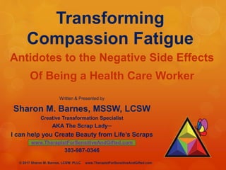 Transforming
Compassion Fatigue
Antidotes to the Negative Side Effects
Of Being a Health Care Worker
Written & Presented by
Sharon M. Barnes, MSSW, LCSW
Creative Transformation Specialist
AKA The Scrap Lady─
I can help you Create Beauty from Life’s Scraps
www.TherapistForSensitiveAndGifted.com
303-987-0346
© 2017 Sharon M. Barnes, LCSW, PLLC www.TherapistForSensitiveAndGifted.com
 