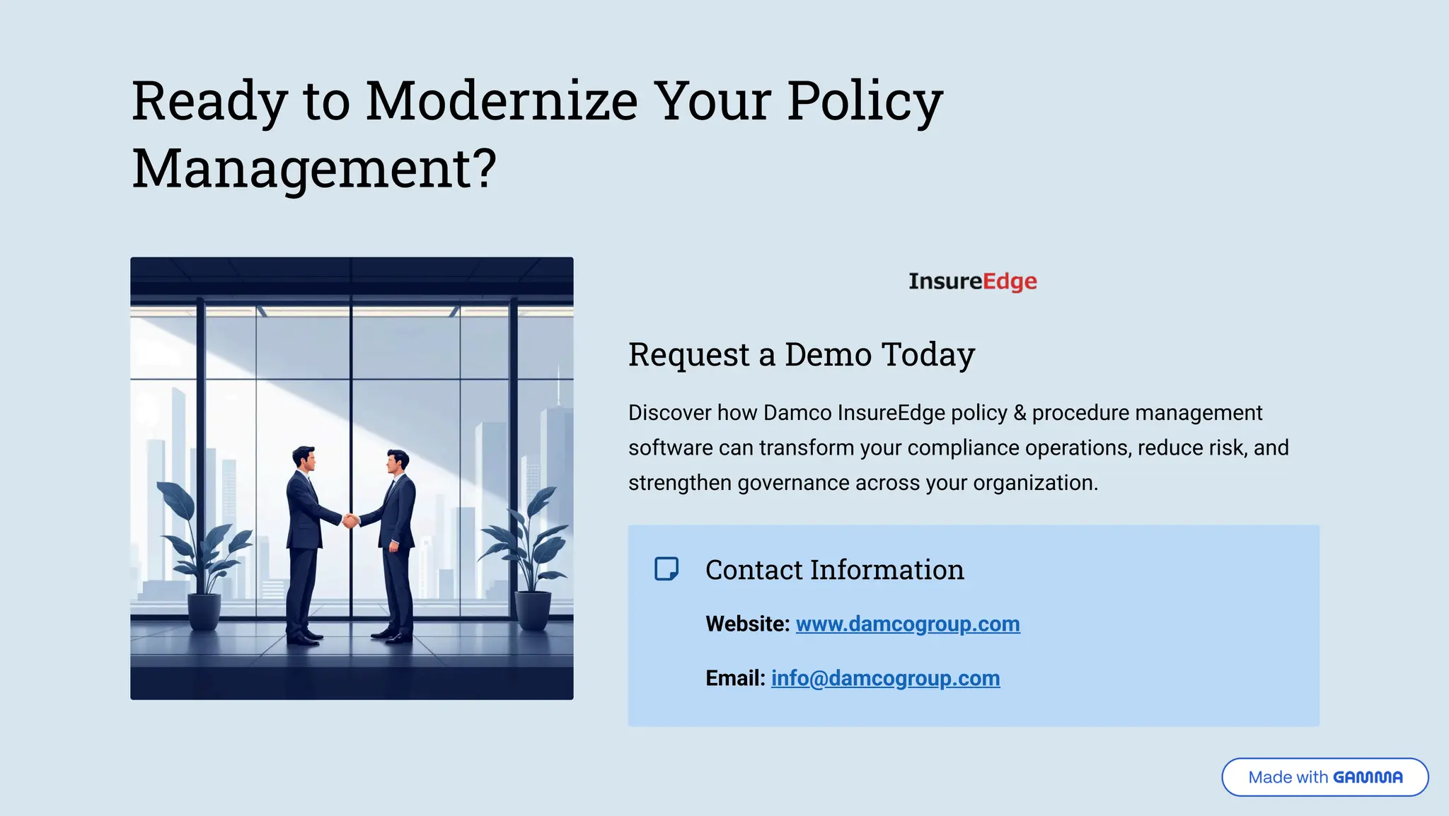 Ready to Modernize Your Policy Management? Request a Demo Today Discover how Damco InsureEdge policy & procedure management software can transform your compliance operations, reduce risk, and strengthen governance across your organization. Contact Information Website: www.damcogroup.com Email: info@damcogroup.com 