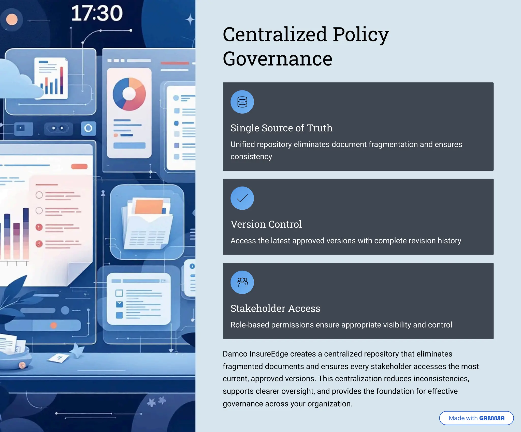 Centralized Policy Governance Single Source of Truth Unified repository eliminates document fragmentation and ensures consistency Version Control Access the latest approved versions with complete revision history Stakeholder Access Role-based permissions ensure appropriate visibility and control Damco InsureEdge creates a centralized repository that eliminates fragmented documents and ensures every stakeholder accesses the most current, approved versions. This centralization reduces inconsistencies, supports clearer oversight, and provides the foundation for effective governance across your organization. 
